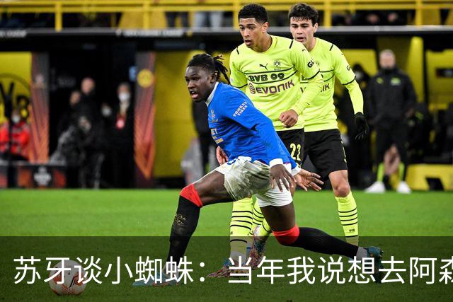 苏牙谈小蜘蛛：当年我说想去阿森纳 杰拉德说再留1年助我去皇萨仁
