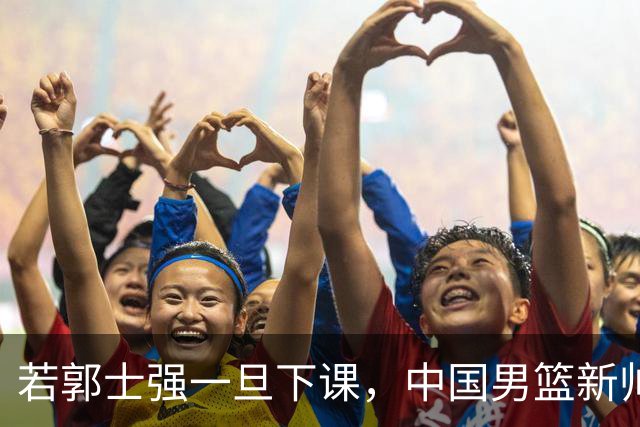 若郭士强一旦下课，中国男篮新帅99%锁定这3人，其中一人呼声最高